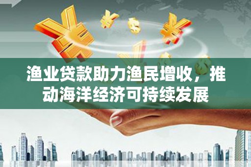 潍坊渔业贷款助力渔民增收，推动海洋经济可持续发展