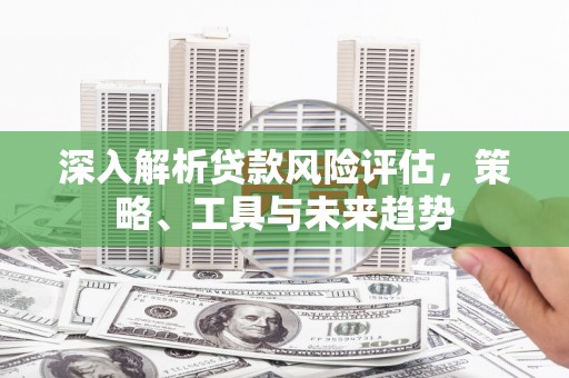 东方深入解析贷款风险评估，策略、工具与未来趋势