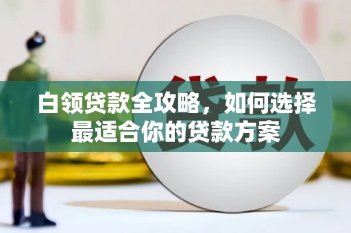 咸丰白领贷款全攻略，如何选择最适合你的贷款方案